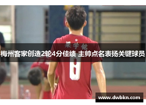 梅州客家创造2轮4分佳绩 主帅点名表扬关键球员