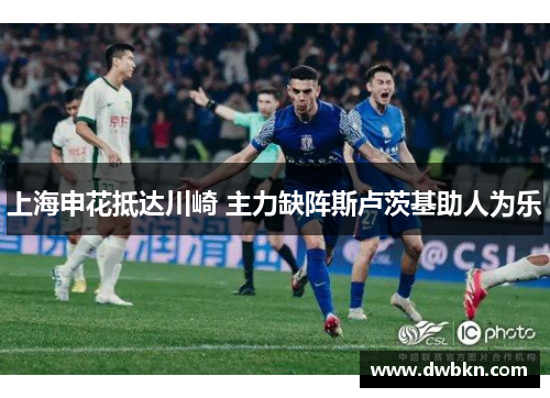 上海申花抵达川崎 主力缺阵斯卢茨基助人为乐