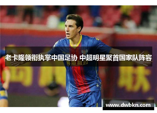 老卡隆领衔执掌中国足协 中超明星聚首国家队阵容