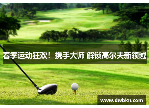 春季运动狂欢！携手大师 解锁高尔夫新领域
